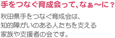 手をつなぐ育成会って、なぁ〜に？　秋田県手をつなぐ育成会は、知的障がいのある人たちを支える家族や支援者の会です。